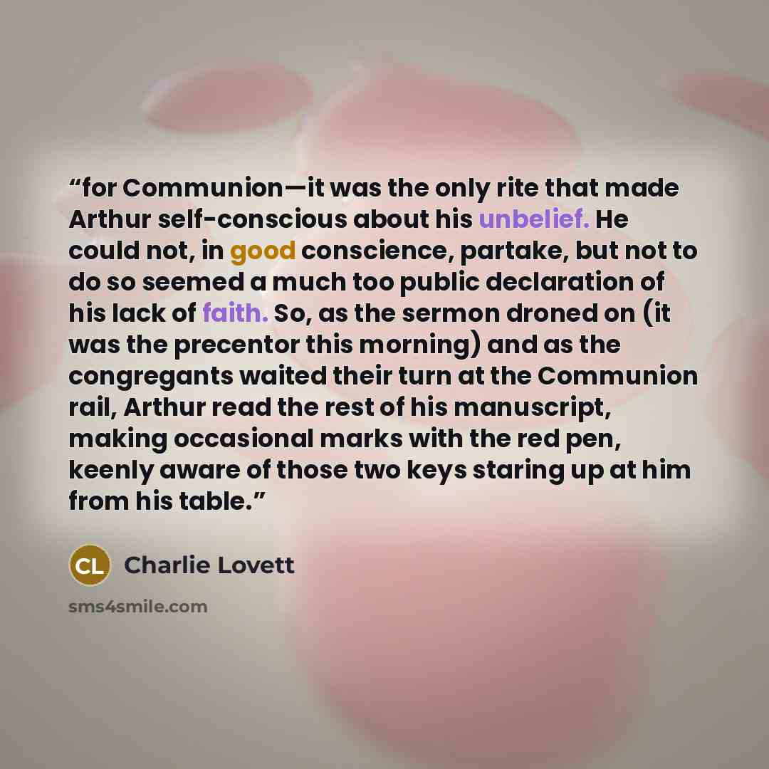 “for Communion—it was the only rite that made Arthur self-conscious about his unbelief. He could not, in good conscience, partake, but not to do so seemed a much too public declaration of his lack of faith. So, as the sermon droned on (it was the precentor this morning) and as the congregants…” quote by Charlie Lovett