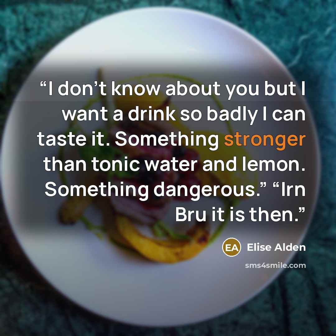 “I don’t know about you but I want a drink so badly I can taste it. Something stronger than tonic water and lemon. Something dangerous.” “Irn Bru it is then.” quote by Elise Alden