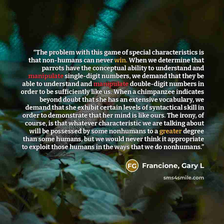 “The problem with this game of special characteristics is that non-humans can never win. When we determine that parrots have the conceptual ability to understand and manipulate single-digit numbers, we demand that they be able to understand and manipulate double-digit numbers in order to be…” quote by Francione, Gary L