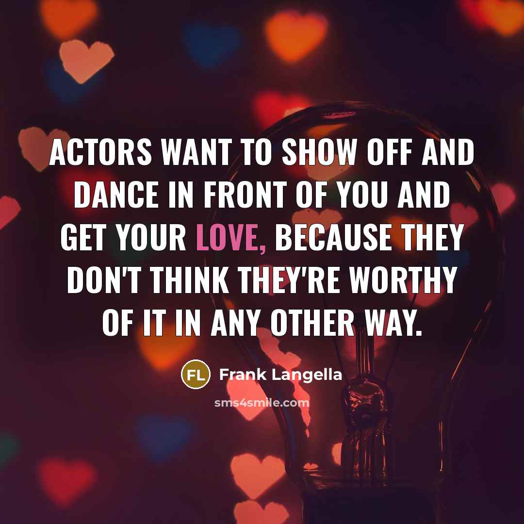 “Actors want to show off and dance in front of you and get your love, because they don't think they're worthy of it in any other way.” quote by Frank Langella