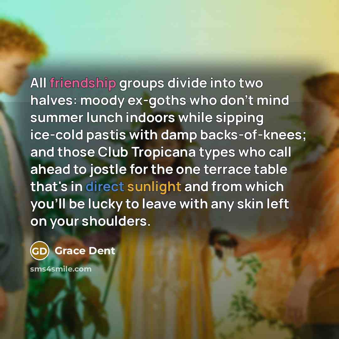 “All friendship groups divide into two halves: moody ex-goths who don't mind summer lunch indoors while sipping ice-cold pastis with damp backs-of-knees; and those Club Tropicana types who call ahead to jostle for the one terrace table that's in direct sunlight and from which you'll be lucky to…” quote by Grace Dent
