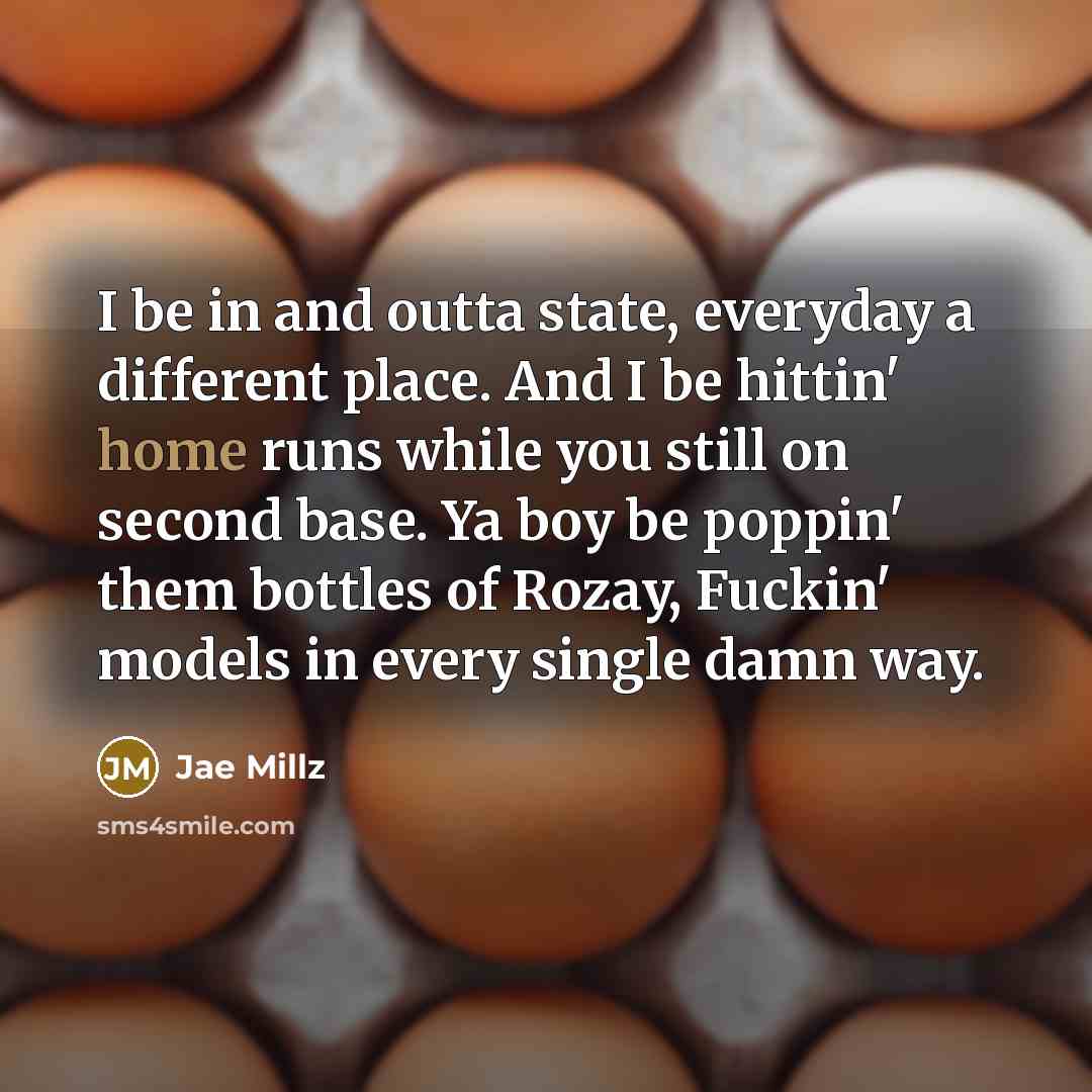 “I be in and outta state, everyday a different place. And I be hittin' home runs while you still on second base. Ya boy be poppin' them bottles of Rozay, Fuckin' models in every single damn way.” quote by Jae Millz