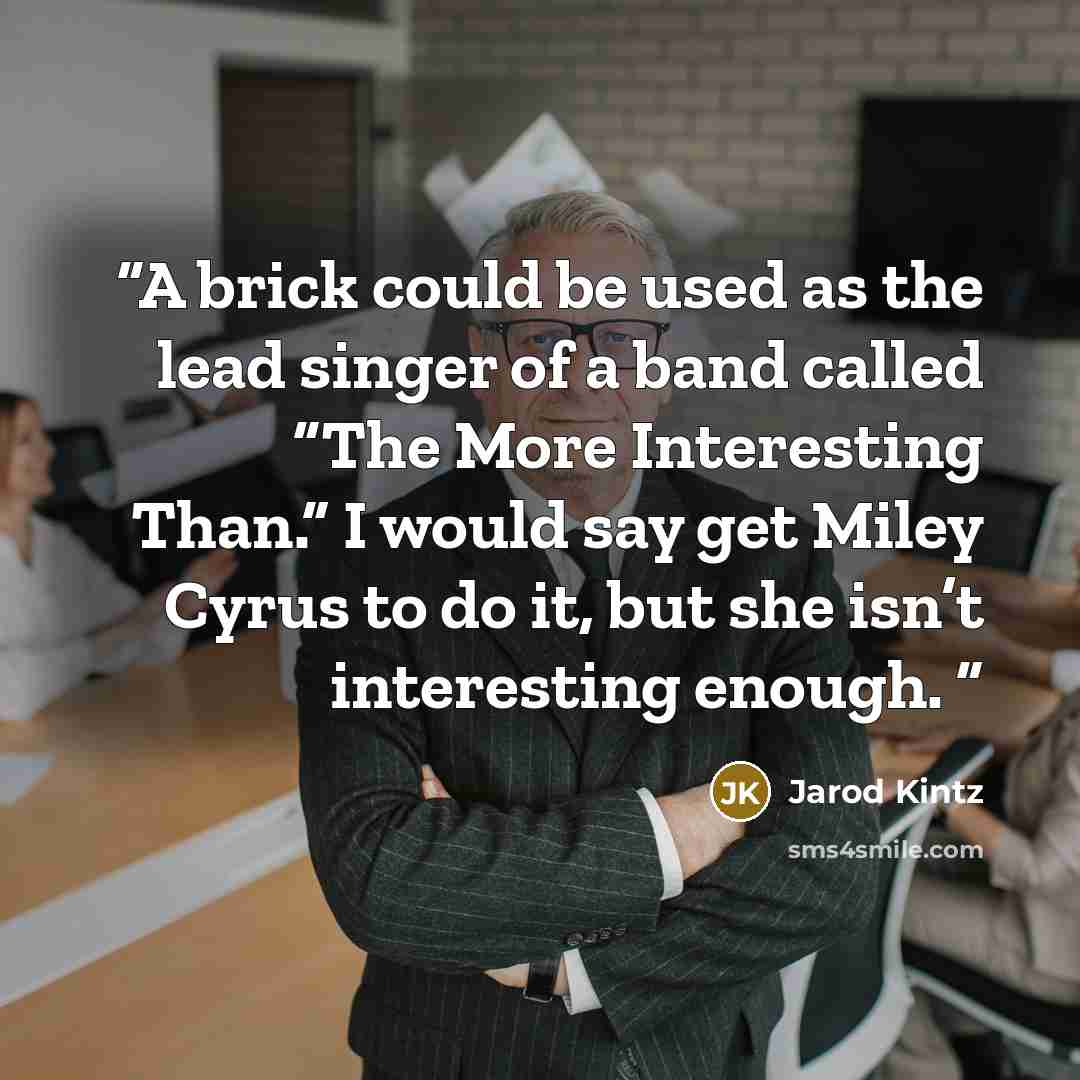 “A brick could be used as the lead singer of a band called “The More Interesting Than.” I would say get Miley Cyrus to do it, but she isn’t interesting enough.” quote by Jarod Kintz