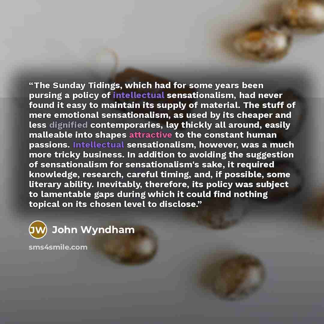 “The Sunday Tidings, which had for some years been pursing a policy of intellectual sensationalism, had never found it easy to maintain its supply of material. The stuff of mere emotional sensationalism, as used by its cheaper and less dignified contemporaries, lay thickly all around, easily…” quote by John Wyndham