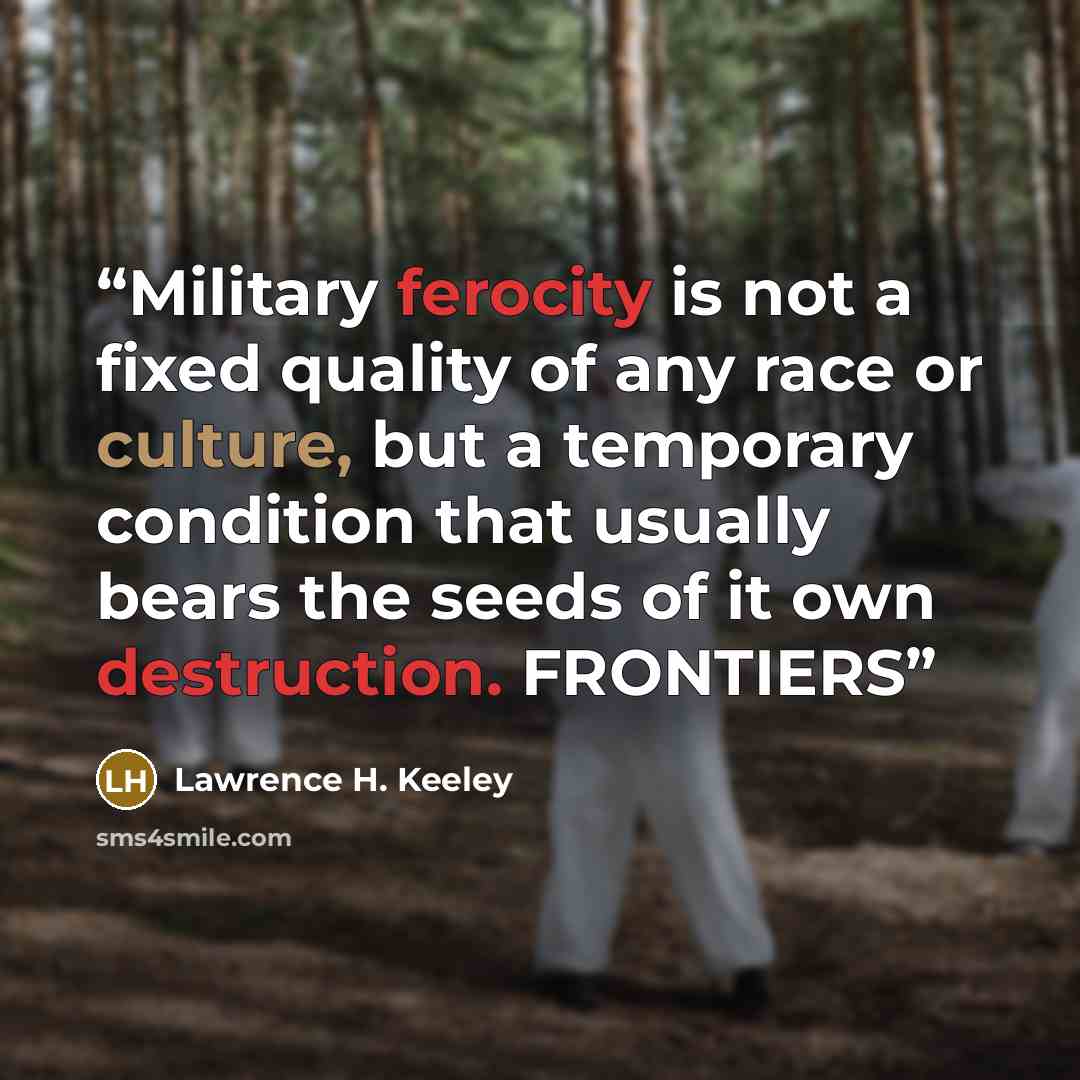 “Military ferocity is not a fixed quality of any race or culture, but a temporary condition that usually bears the seeds of it own destruction. FRONTIERS” quote by Lawrence H. Keeley