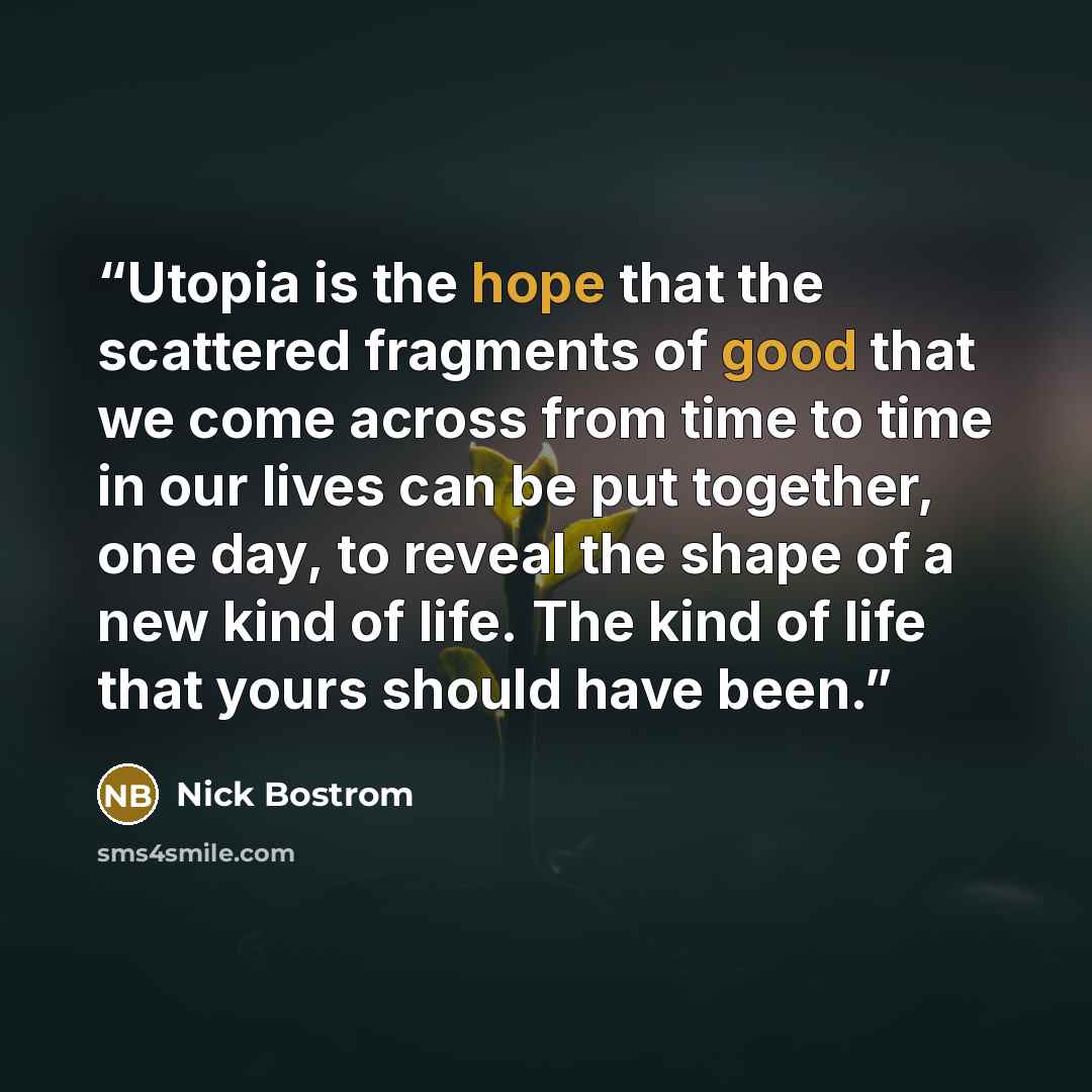 “Utopia is the hope that the scattered fragments of good that we come across from time to time in our lives can be put together, one day, to reveal the shape of a new kind of life. The kind of life that yours should have been.” quote by Nick Bostrom
