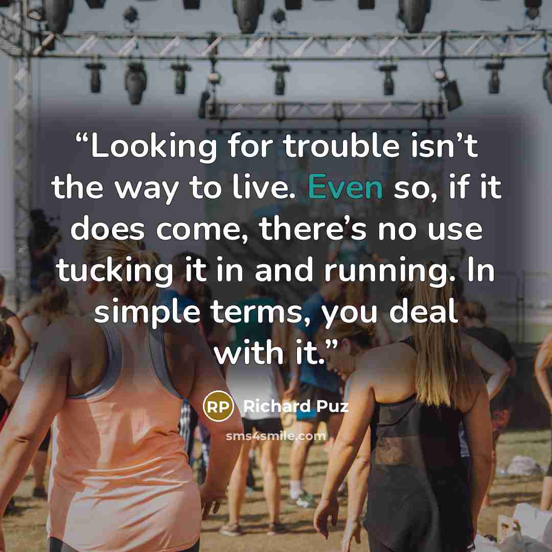 “Looking for trouble isn’t the way to live. Even so, if it does come, there’s no use tucking it in and running. In simple terms, you deal with it.” quote by Richard Puz