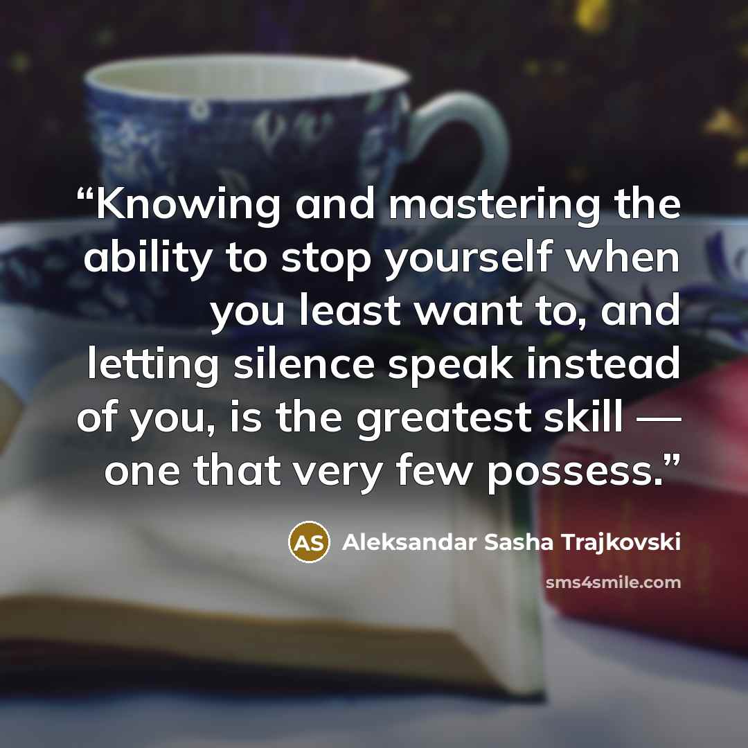 “Knowing and mastering the ability to stop yourself when you least want to, and letting silence speak instead of you, is the greatest skill — one that very few possess.” quote by Aleksandar Sasha Trajkovski