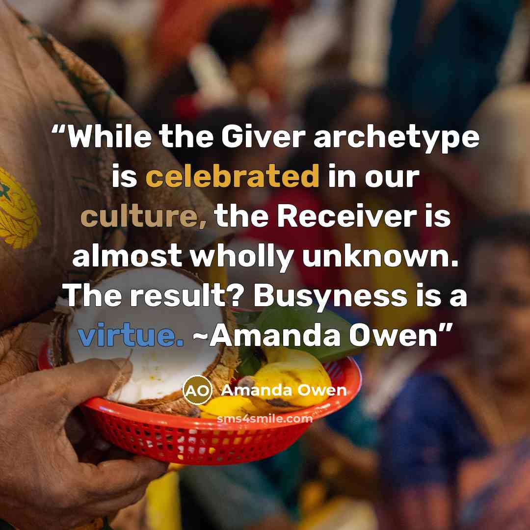 “While the Giver archetype is celebrated in our culture, the Receiver is almost wholly unknown. The result? Busyness is a virtue. ~Amanda Owen” quote by Amanda Owen