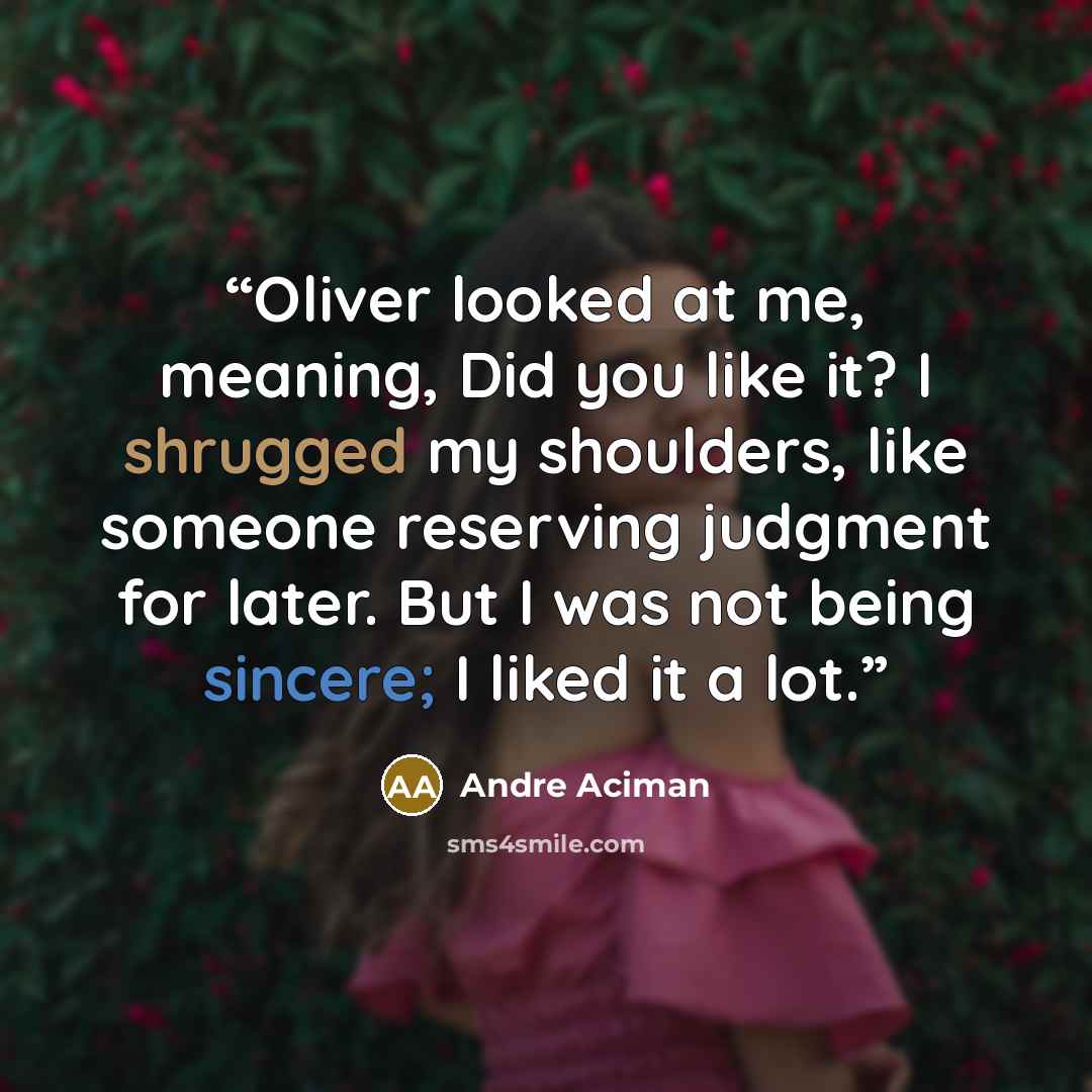 “Oliver looked at me, meaning, Did you like it? I shrugged my shoulders, like someone reserving judgment for later. But I was not being sincere; I liked it a lot.” quote by André Aciman