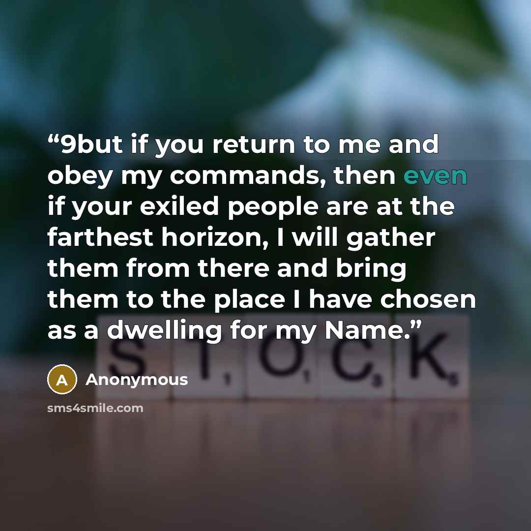 “9but if you return to me and obey my commands, then even if your exiled people are at the farthest horizon, I will gather them from there and bring them to the place I have chosen as a dwelling for my Name.” quote by Anonymous