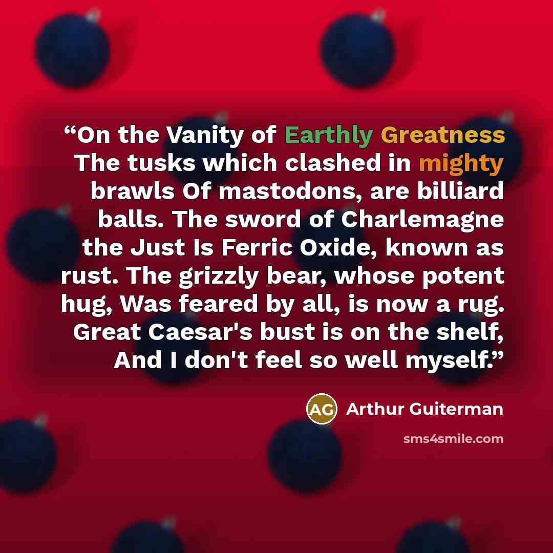 “On the Vanity of Earthly Greatness The tusks which clashed in mighty brawls Of mastodons, are billiard balls. The sword of Charlemagne the Just Is Ferric Oxide, known as rust. The grizzly bear, whose potent hug, Was feared by all, is now a rug. Great Caesar's bust is on the shelf, And I don't feel…” quote by Arthur Guiterman