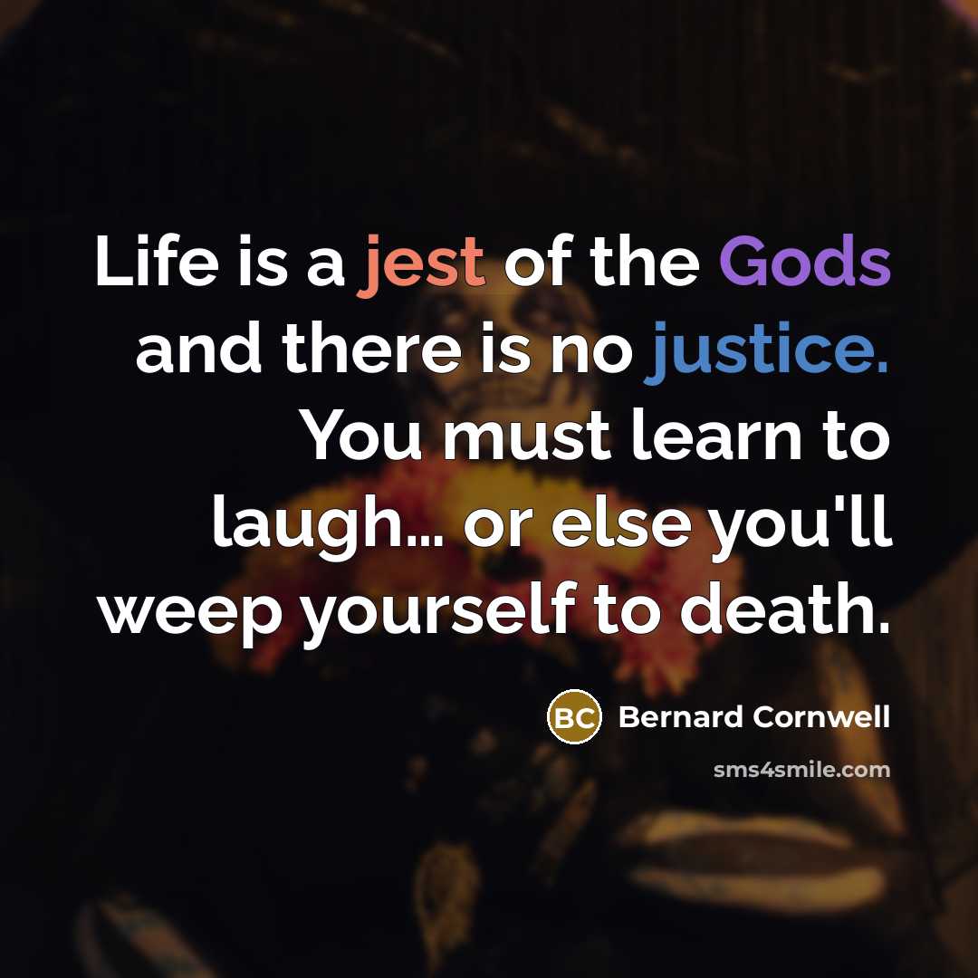 “Life is a jest of the Gods and there is no justice. You must learn to laugh… or else you'll weep yourself to death.” quote by Bernard Cornwell