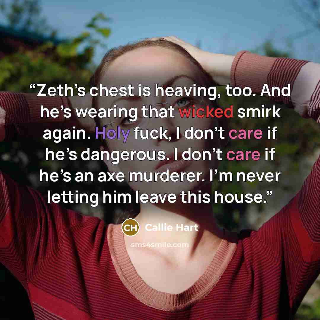 “Zeth’s chest is heaving, too. And he’s wearing that wicked smirk again. Holy fuck, I don’t care if he’s dangerous. I don’t care if he’s an axe murderer. I’m never letting him leave this house.” quote by callie hart