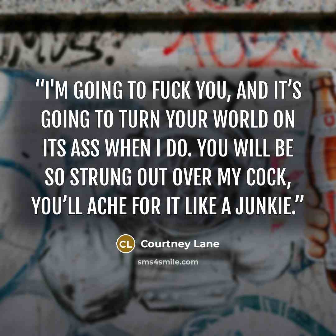 “I'm going to fuck you, and it’s going to turn your world on its ass when I do. You will be so strung out over my cock, you’ll ache for it like a junkie.” quote by Courtney Lane