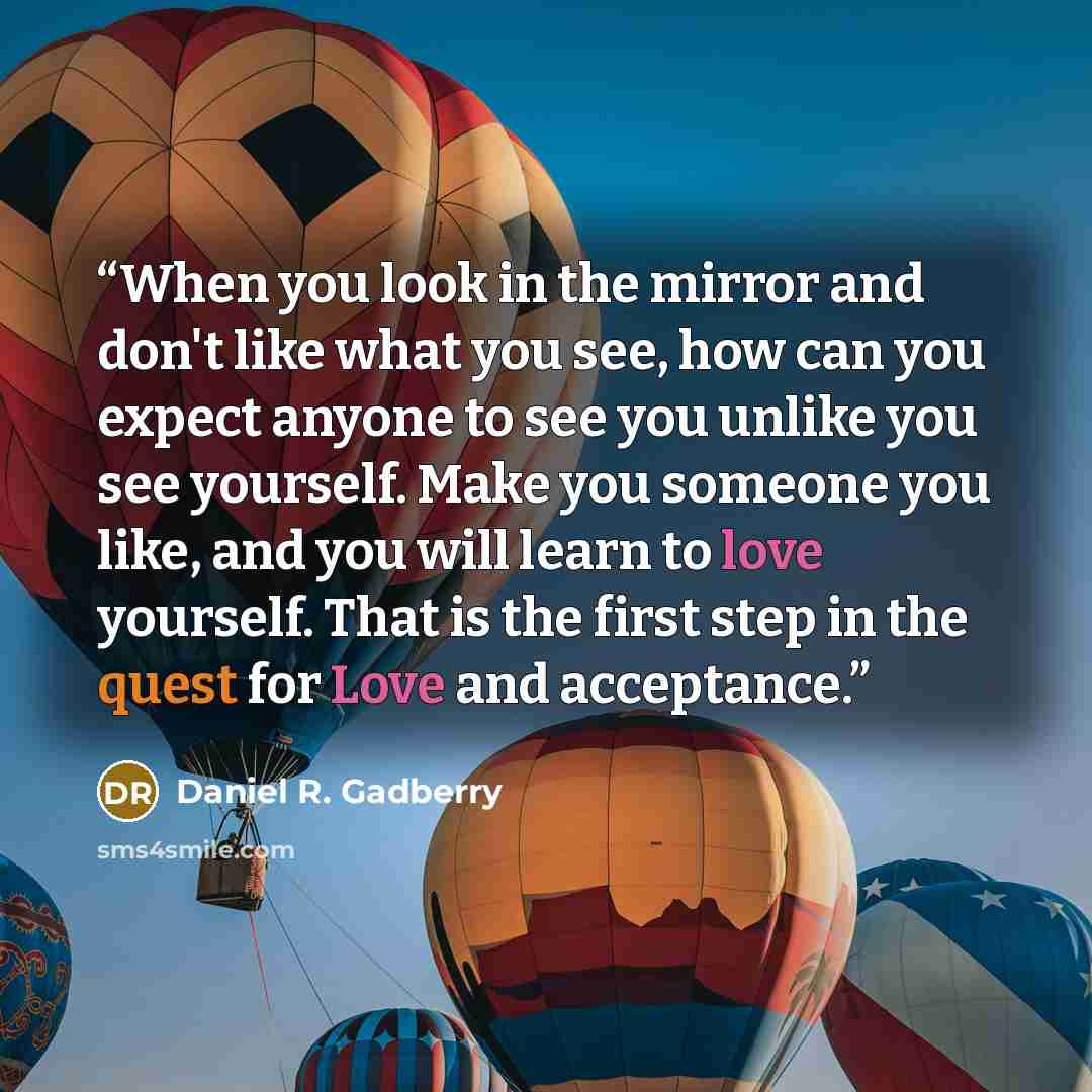 “When you look in the mirror and don't like what you see, how can you expect anyone to see you unlike you see yourself. Make you someone you like, and you will learn to love yourself. That is the first step in the quest for Love and acceptance.” quote by Daniel R. Gadberry