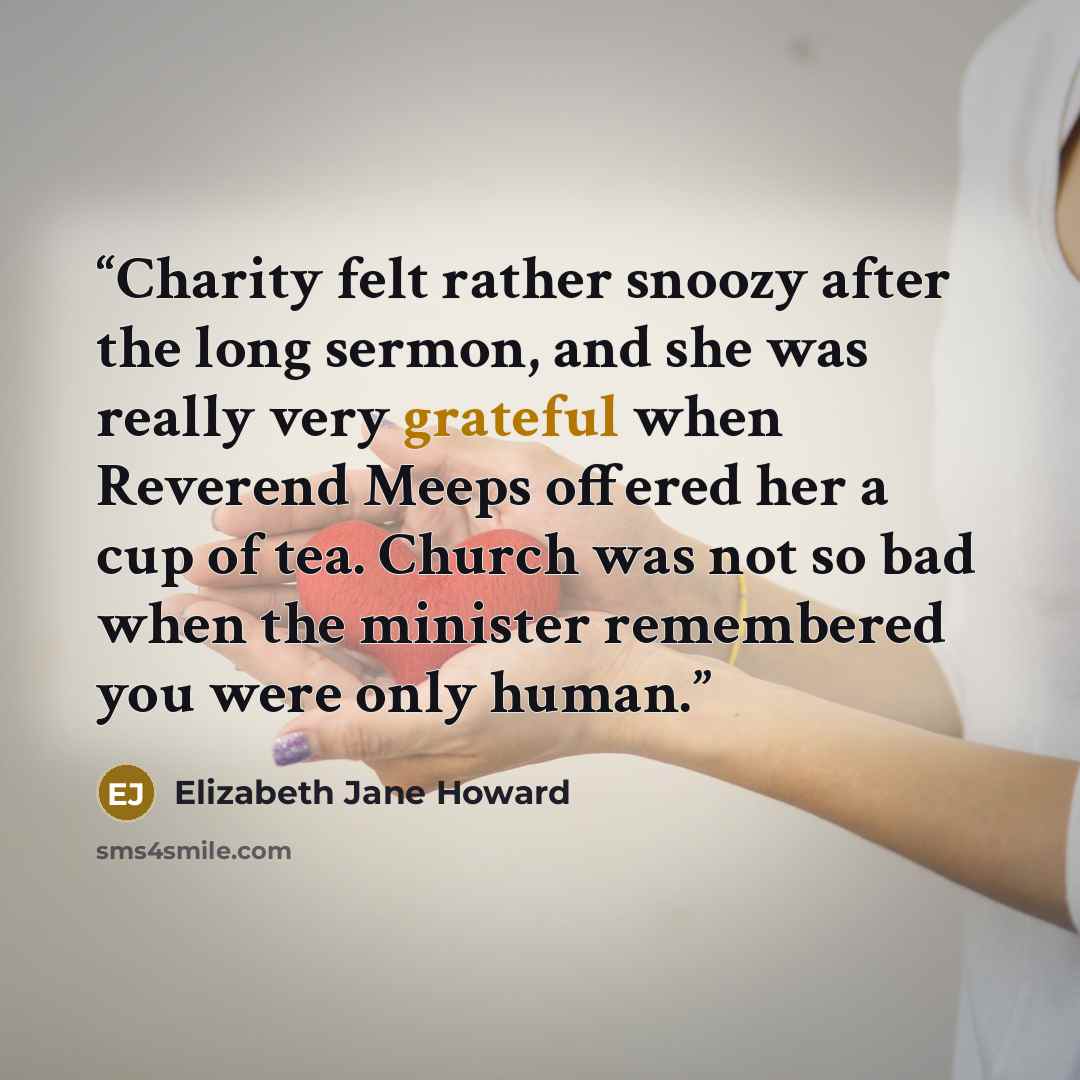 “Charity felt rather snoozy after the long sermon, and she was really very grateful when Reverend Meeps offered her a cup of tea. Church was not so bad when the minister remembered you were only human.” quote by Elizabeth Jane Howard
