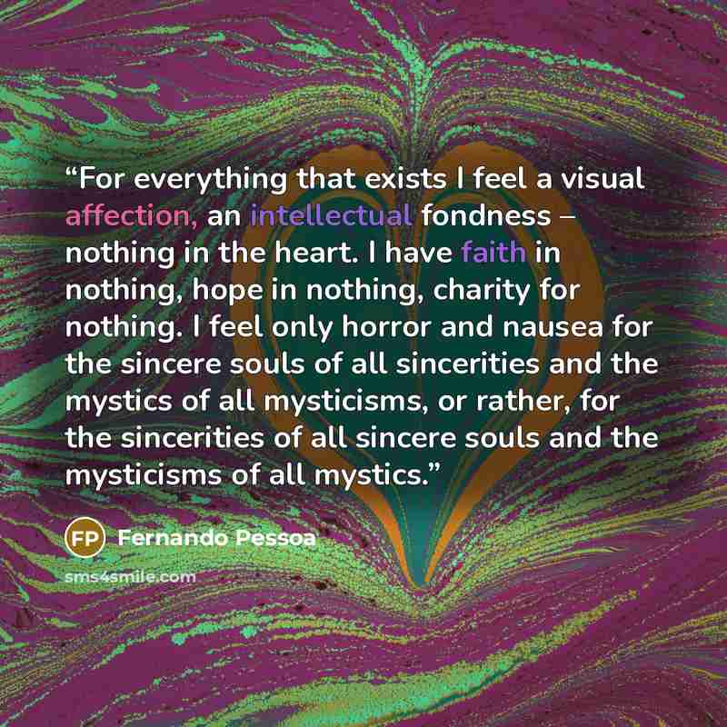 “For everything that exists I feel a visual affection, an intellectual fondness – nothing in the heart. I have faith in nothing, hope in nothing, charity for nothing. I feel only horror and nausea for the sincere souls of all sincerities and the mystics of all mysticisms, or rather, for the…” quote by Fernando Pessoa