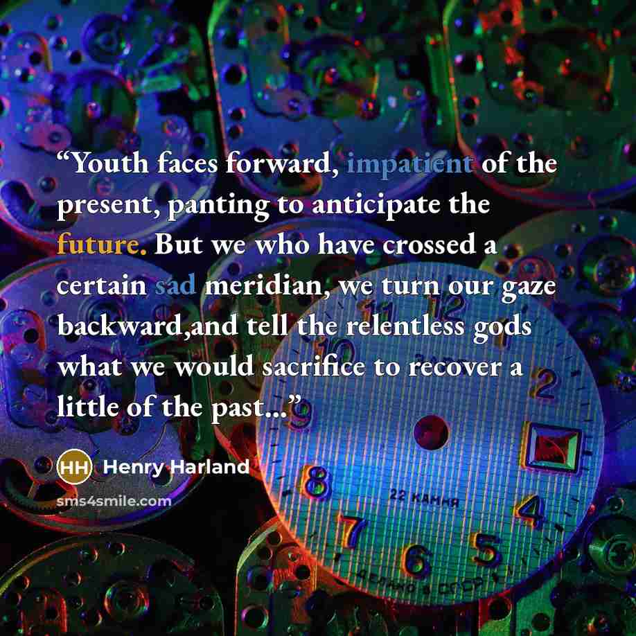 “Youth faces forward, impatient of the present, panting to anticipate the future. But we who have crossed a certain sad meridian, we turn our gaze backward,and tell the relentless gods what we would sacrifice to recover a little of the past...” quote by Henry Harland