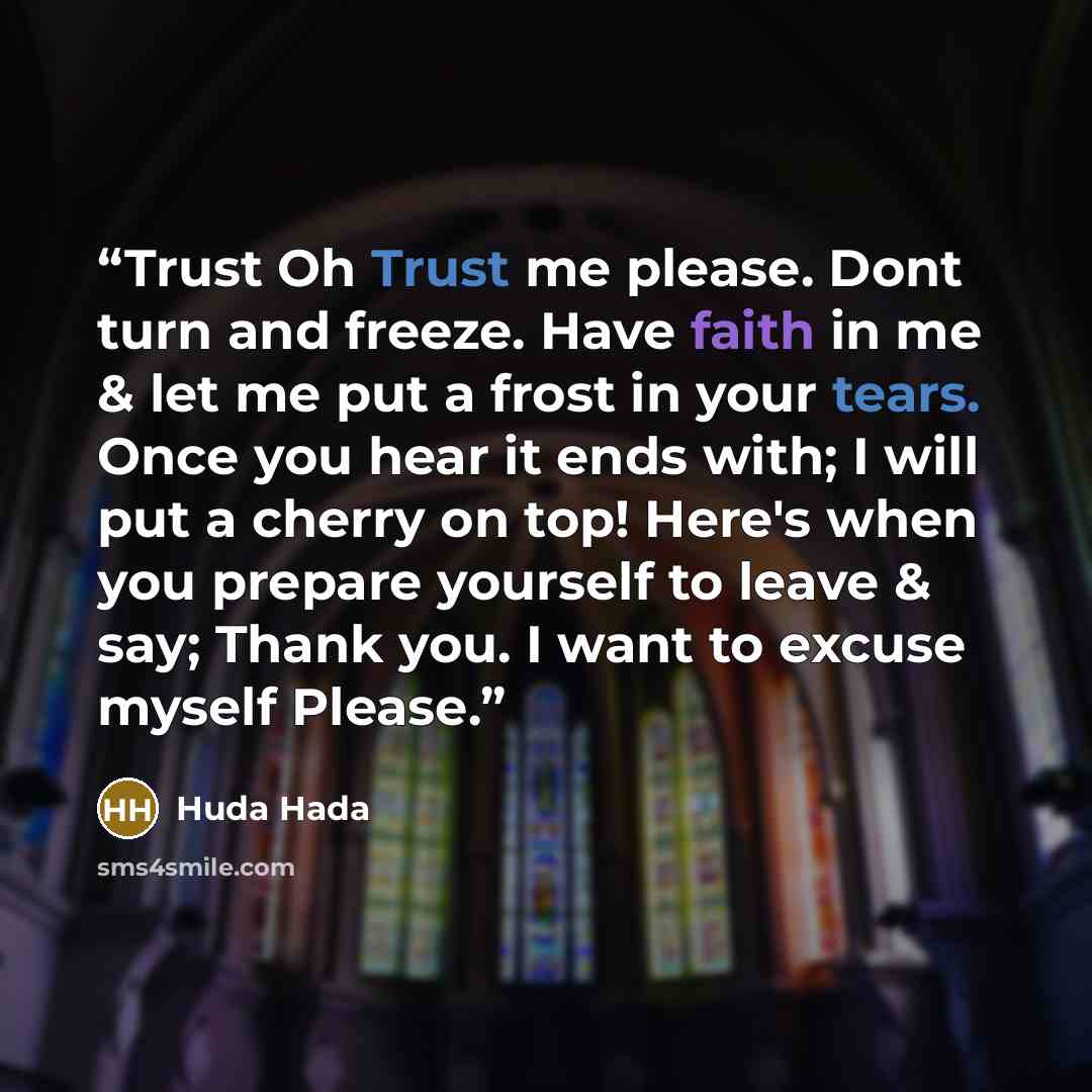 “Trust Oh Trust me please. Dont turn and freeze. Have faith in me & let me put a frost in your tears. Once you hear it ends with; I will put a cherry on top! Here's when you prepare yourself to leave & say; Thank you. I want to excuse myself Please.” quote by Huda Hada