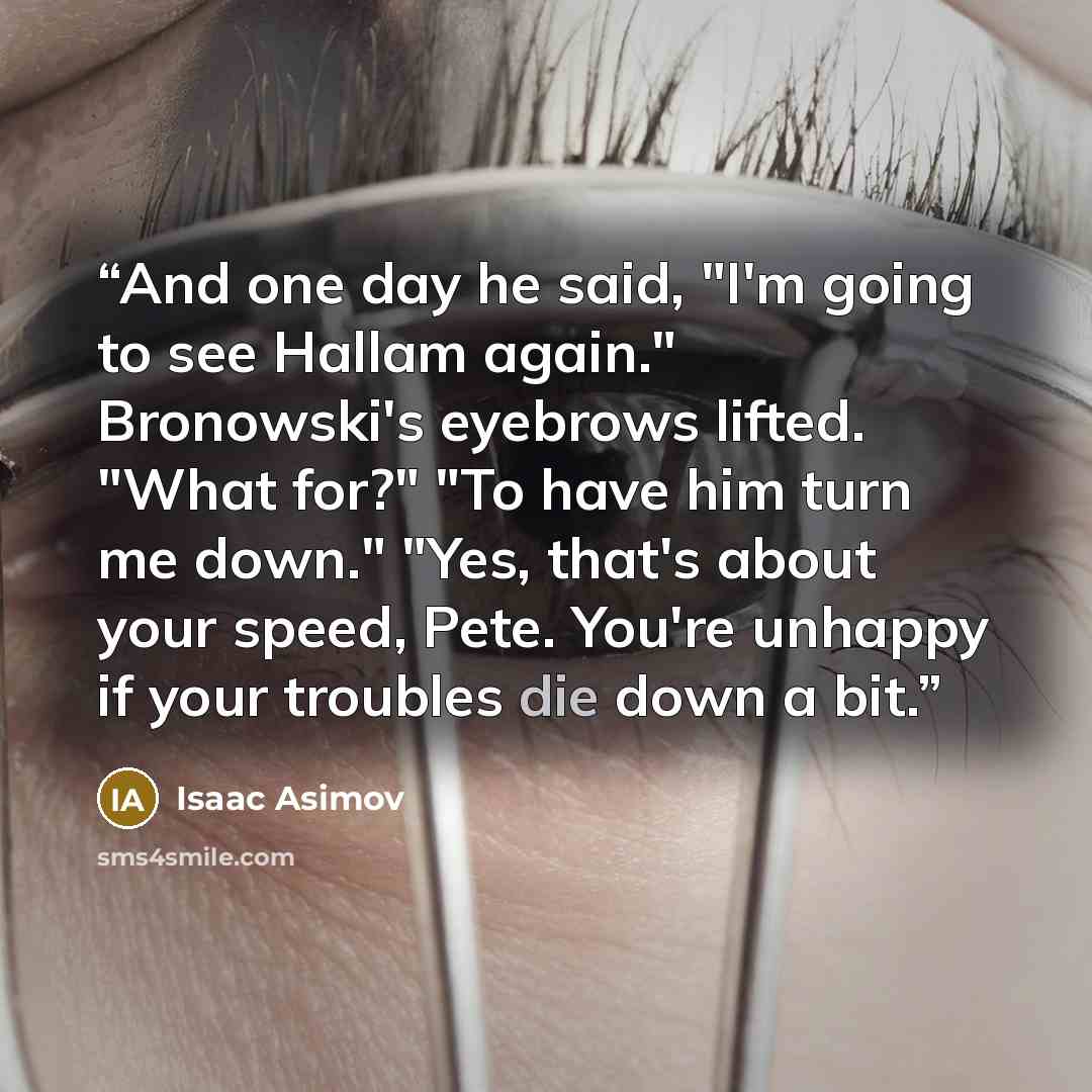 “And one day he said, "I'm going to see Hallam again." Bronowski's eyebrows lifted. "What for?" "To have him turn me down." "Yes, that's about your speed, Pete. You're unhappy if your troubles die down a bit.” quote by Isaac Asimov
