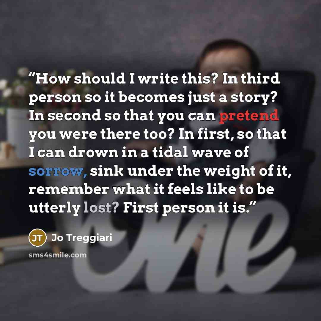 “How should I write this? In third person so it becomes just a story? In second so that you can pretend you were there too? In first, so that I can drown in a tidal wave of sorrow, sink under the weight of it, remember what it feels like to be utterly lost? First person it is.” quote by Jo Treggiari