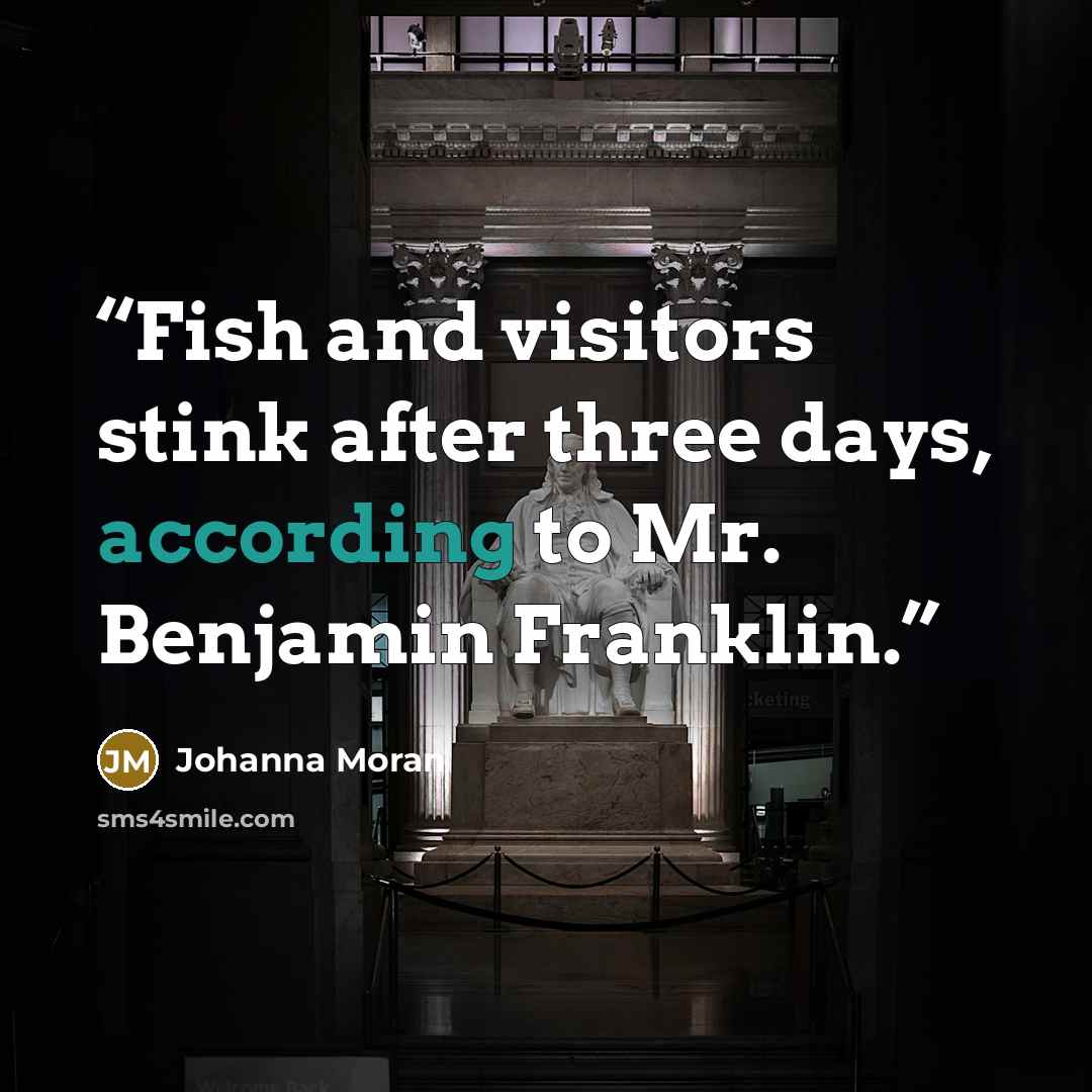“Fish and visitors stink after three days, according to Mr. Benjamin Franklin.” quote by Johanna Moran