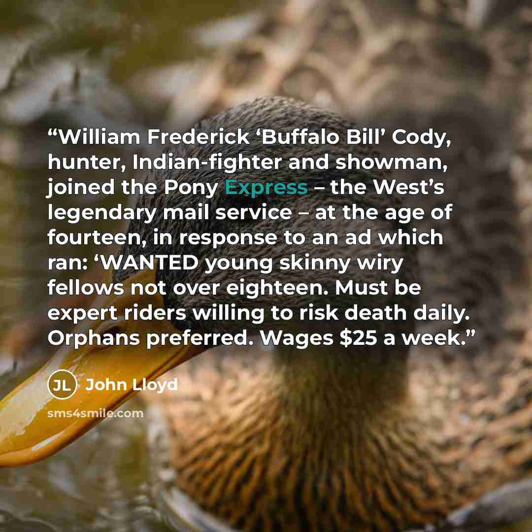 “William Frederick ‘Buffalo Bill’ Cody, hunter, Indian-fighter and showman, joined the Pony Express – the West’s legendary mail service – at the age of fourteen, in response to an ad which ran: ‘WANTED young skinny wiry fellows not over eighteen. Must be expert riders willing to risk death daily…” quote by John Lloyd