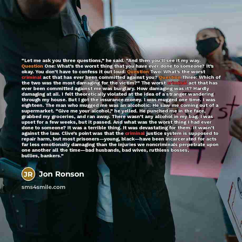 “Let me ask you three questions,” he said. “And then you’ll see it my way. Question One: What’s the worst thing that you have ever done to someone? It’s okay. You don’t have to confess it out loud. Question Two: What’s the worst criminal act that has ever been committed against you? Question Three…” quote by Jon Ronson