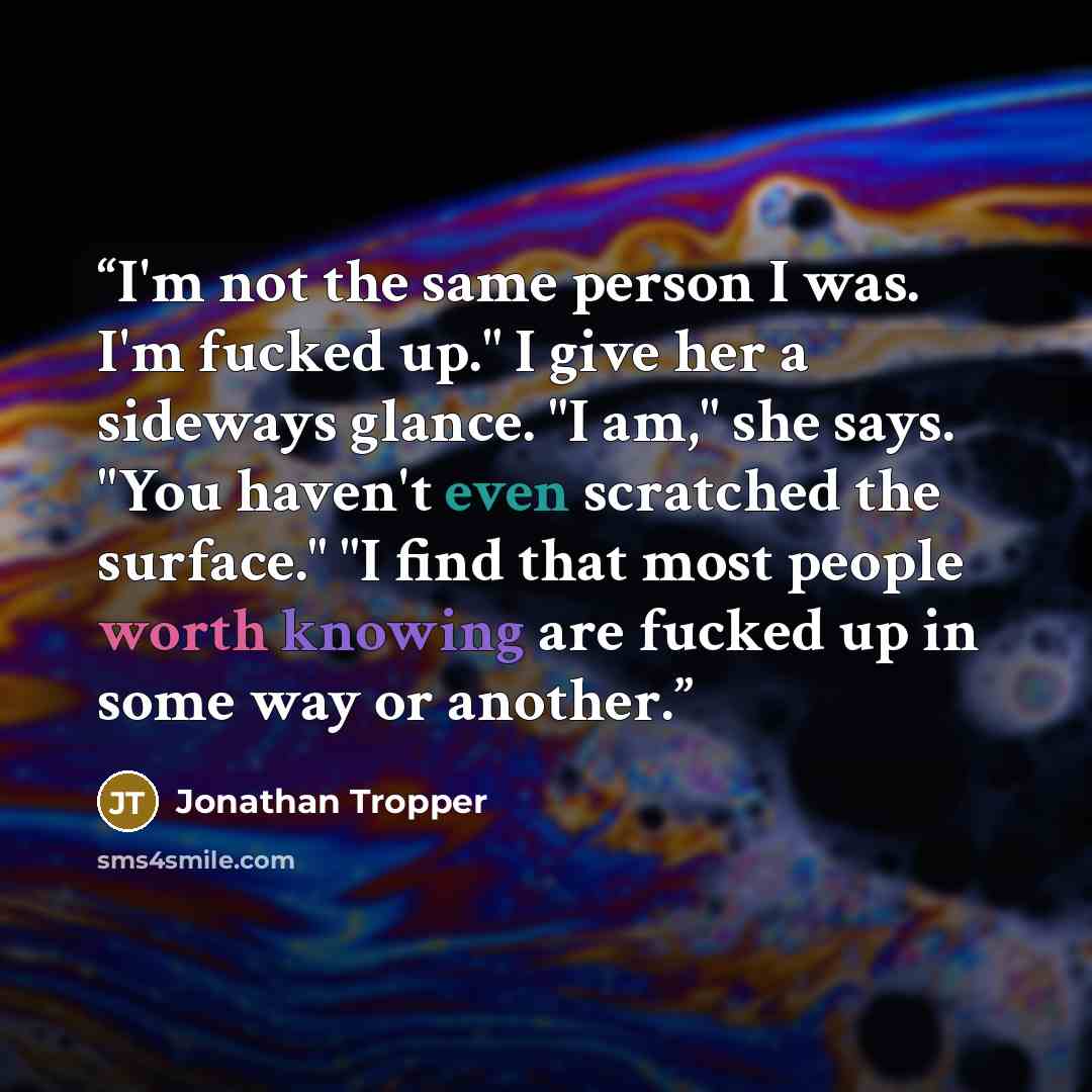 “I'm not the same person I was. I'm fucked up." I give her a sideways glance. "I am," she says. "You haven't even scratched the surface." "I find that most people worth knowing are fucked up in some way or another.” quote by Jonathan Tropper