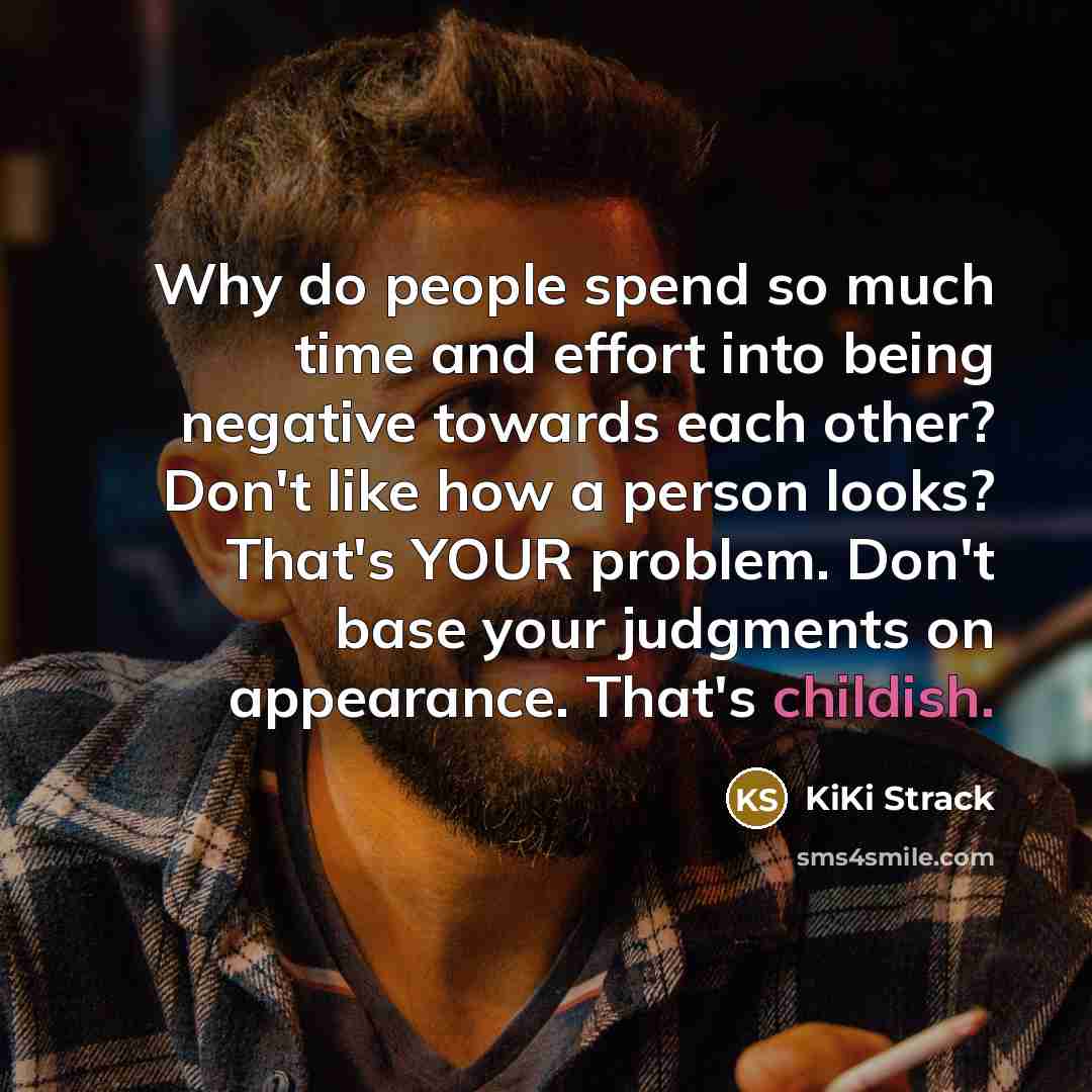 “Why do people spend so much time and effort into being negative towards each other? Don't like how a person looks? That's YOUR problem. Don't base your judgments on appearance. That's childish.” quote by KiKi Strack