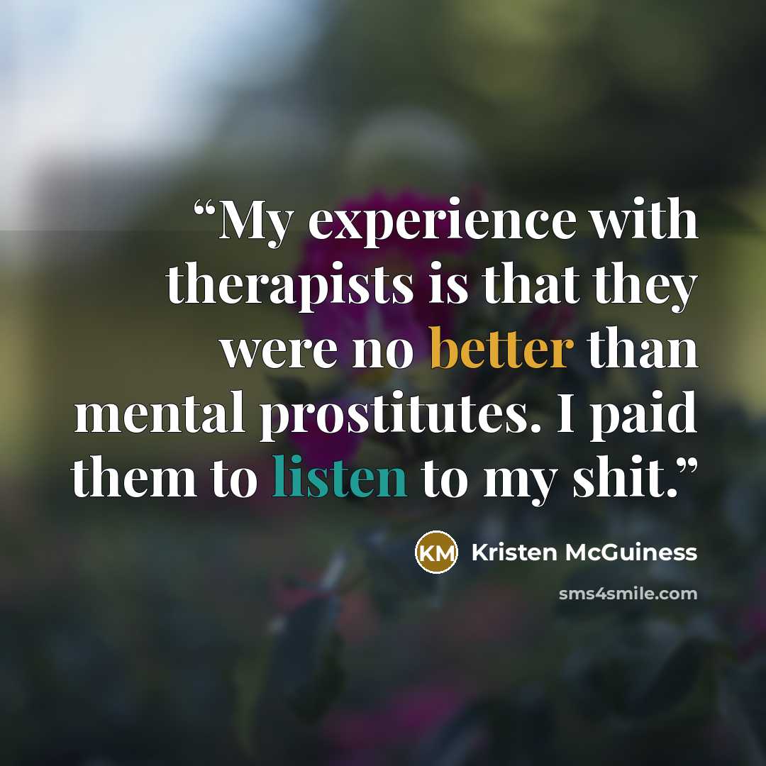 “My experience with therapists is that they were no better than mental prostitutes. I paid them to listen to my shit.” quote by Kristen McGuiness
