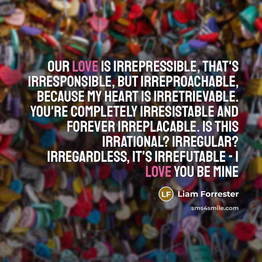 “Our love is irrepressible, that's irresponsible, but irreproachable, because my heart is irretrievable. You're completely irresistable and forever irreplacable. Is this irrational? Irregular? Irregardless, It's irrefutable - I love you Be mine” quote by Liam Forrester