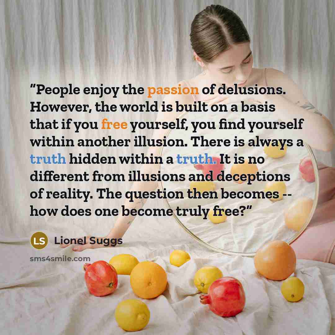 “People enjoy the passion of delusions. However, the world is built on a basis that if you free yourself, you find yourself within another illusion. There is always a truth hidden within a truth. It is no different from illusions and deceptions of reality. The question then becomes -- how does one…” quote by Lionel Suggs