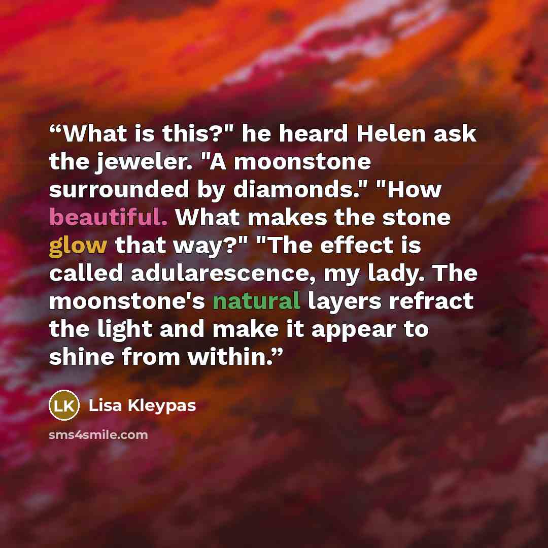 “What is this?" he heard Helen ask the jeweler. "A moonstone surrounded by diamonds." "How beautiful. What makes the stone glow that way?" "The effect is called adularescence, my lady. The moonstone's natural layers refract the light and make it appear to shine from within.” quote by Lisa Kleypas