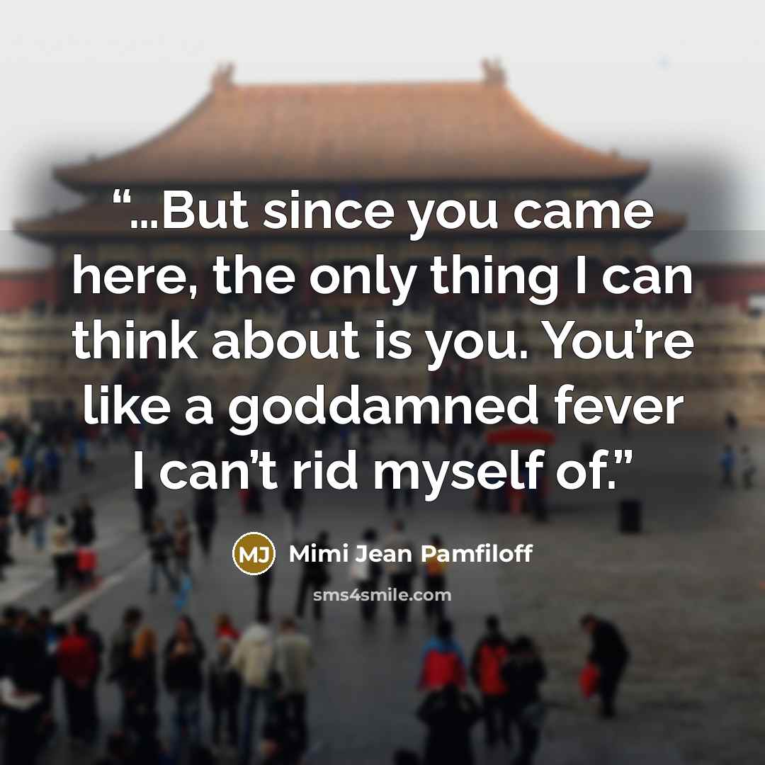 “…But since you came here, the only thing I can think about is you. You’re like a goddamned fever I can’t rid myself of.” quote by Mimi Jean Pamfiloff