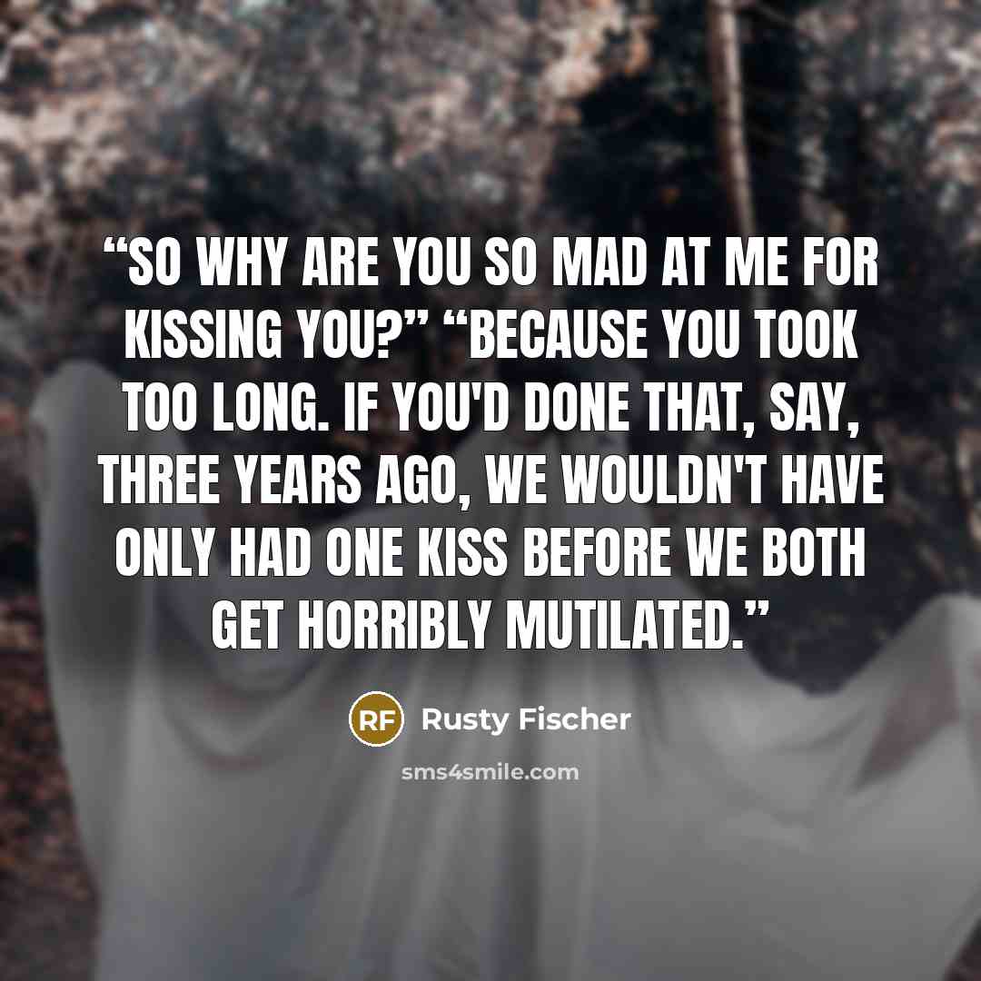 “So why are you so mad at me for kissing you?” “Because you took too long. If you'd done that, say, three years ago, we wouldn't have only had one kiss before we both get horribly mutilated.” quote by Rusty Fischer