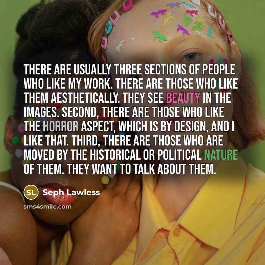 “There are usually three sections of people who like my work. There are those who like them aesthetically. They see beauty in the images. Second, there are those who like the horror aspect, which is by design, and I like that. Third, there are those who are moved by the historical or political…” quote by Seph Lawless