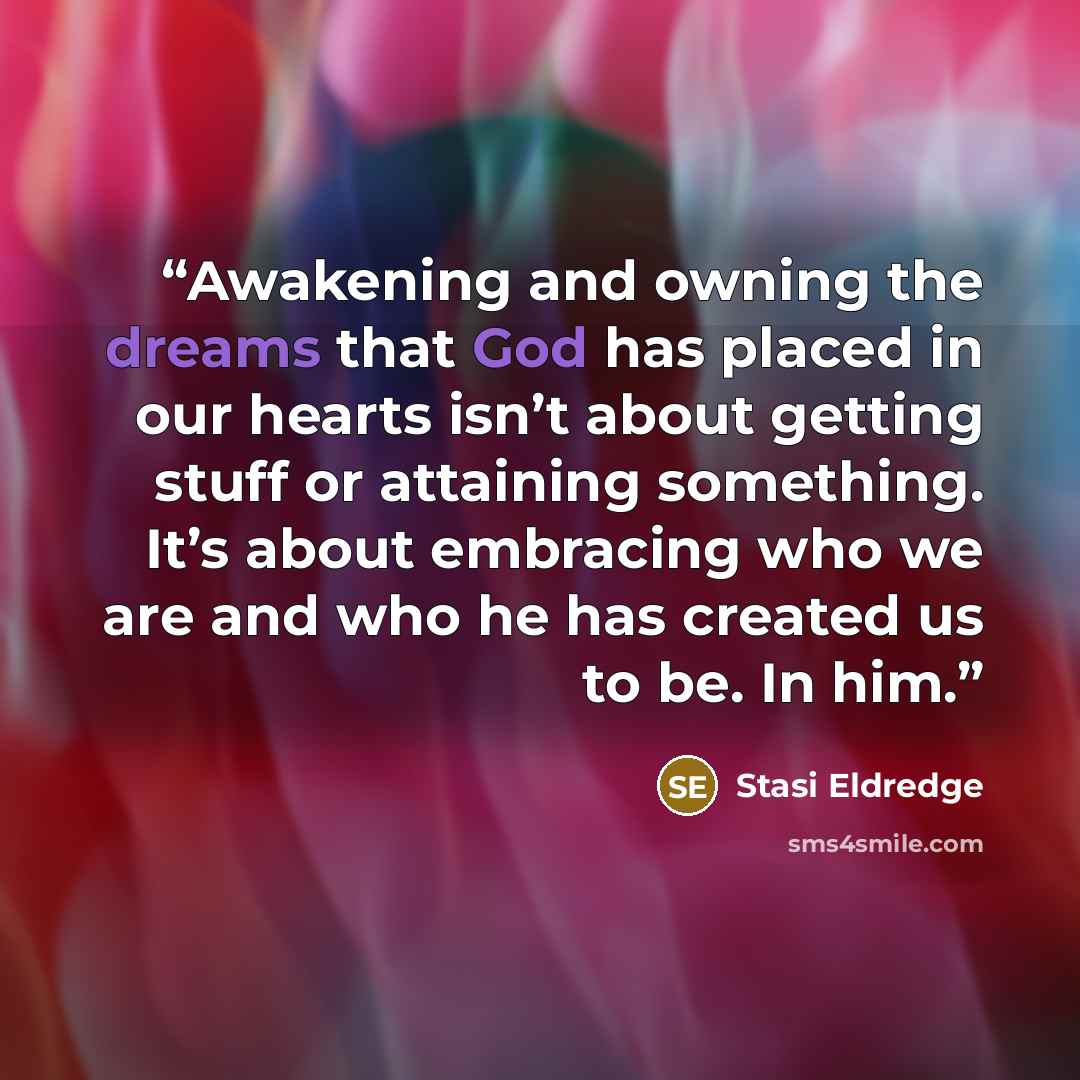 “Awakening and owning the dreams that God has placed in our hearts isn’t about getting stuff or attaining something. It’s about embracing who we are and who he has created us to be. In him.” quote by Stasi Eldredge