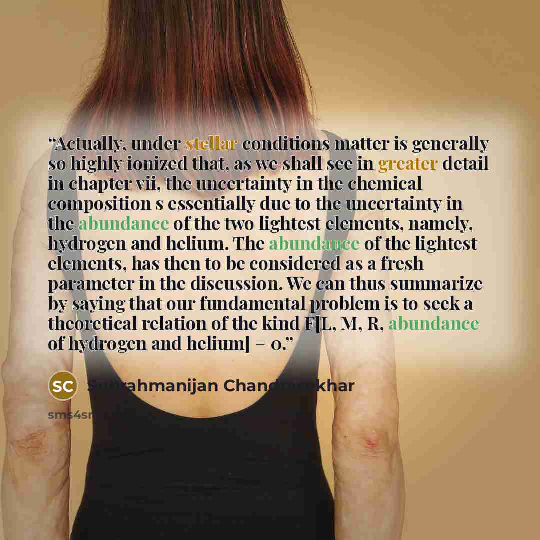 “Actually, under stellar conditions matter is generally so highly ionized that, as we shall see in greater detail in chapter vii, the uncertainty in the chemical composition s essentially due to the uncertainty in the abundance of the two lightest elements, namely, hydrogen and helium. The…” quote by Subrahmanijan Chandrasekhar