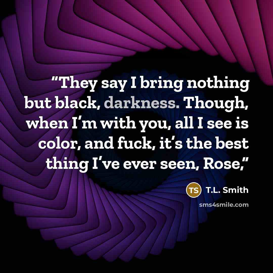 “They say I bring nothing but black, darkness. Though, when I’m with you, all I see is color, and fuck, it’s the best thing I’ve ever seen, Rose,” quote by T.L. Smith