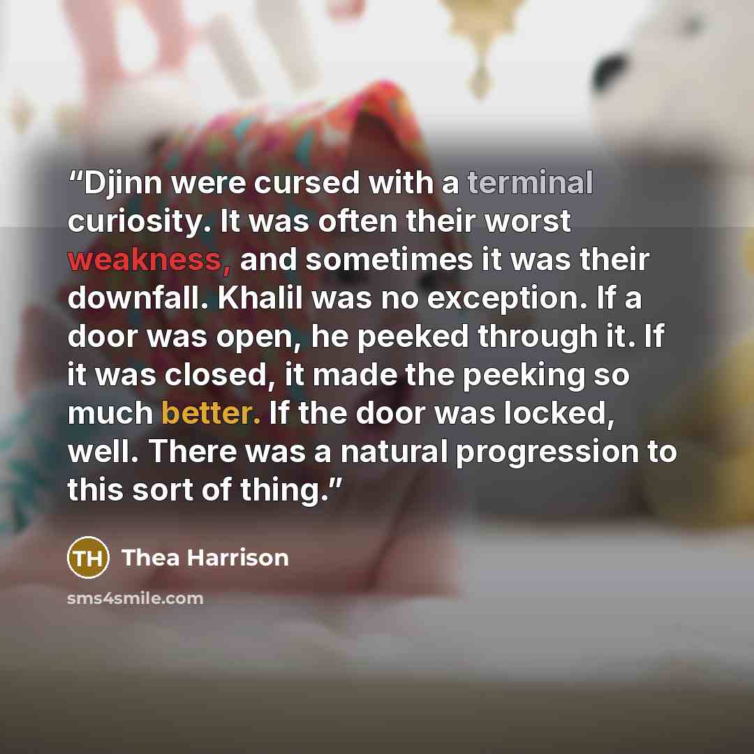 “Djinn were cursed with a terminal curiosity. It was often their worst weakness, and sometimes it was their downfall. Khalil was no exception. If a door was open, he peeked through it. If it was closed, it made the peeking so much better. If the door was locked, well. There was a natural…” quote by Thea Harrison