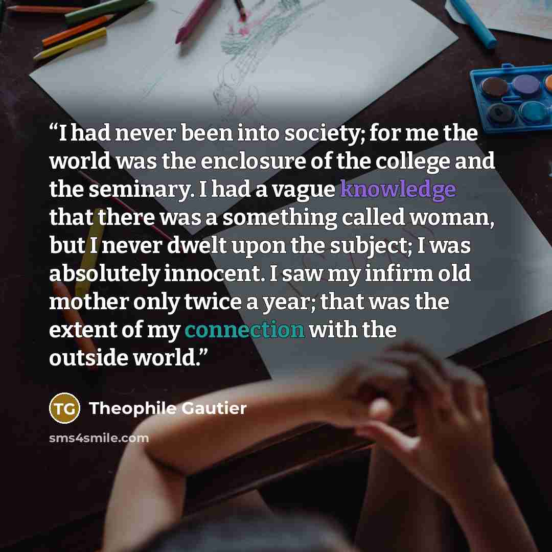 “I had never been into society; for me the world was the enclosure of the college and the seminary. I had a vague knowledge that there was a something called woman, but I never dwelt upon the subject; I was absolutely innocent. I saw my infirm old mother only twice a year; that was the extent of my…” quote by Théophile Gautier