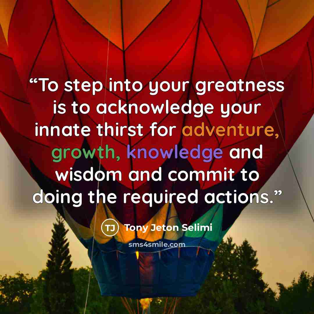 “To step into your greatness is to acknowledge your innate thirst for adventure, growth, knowledge and wisdom and commit to doing the required actions.” quote by Tony Jeton Selimi