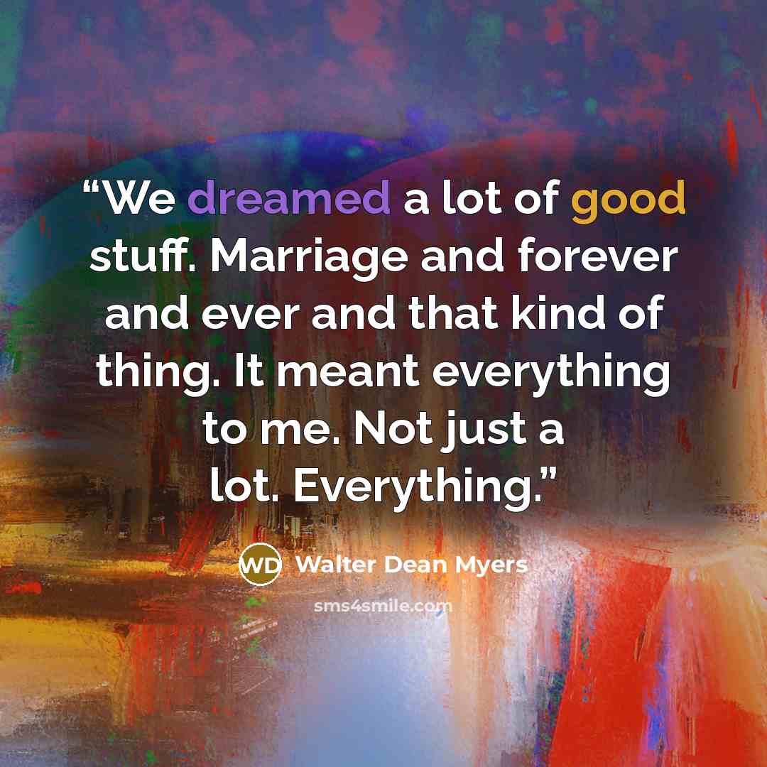 “We dreamed a lot of good stuff. Marriage and forever and ever and that kind of thing. It meant everything to me. Not just a lot. Everything.” quote by Walter Dean Myers