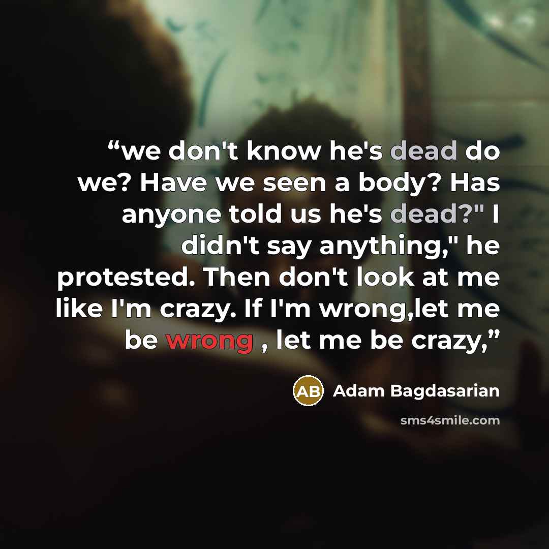 “we don't know he's dead do we? Have we seen a body? Has anyone told us he's dead?" I didn't say anything," he protested. Then don't look at me like I'm crazy. If I'm wrong,let me be wrong , let me be crazy,” quote by Adam Bagdasarian