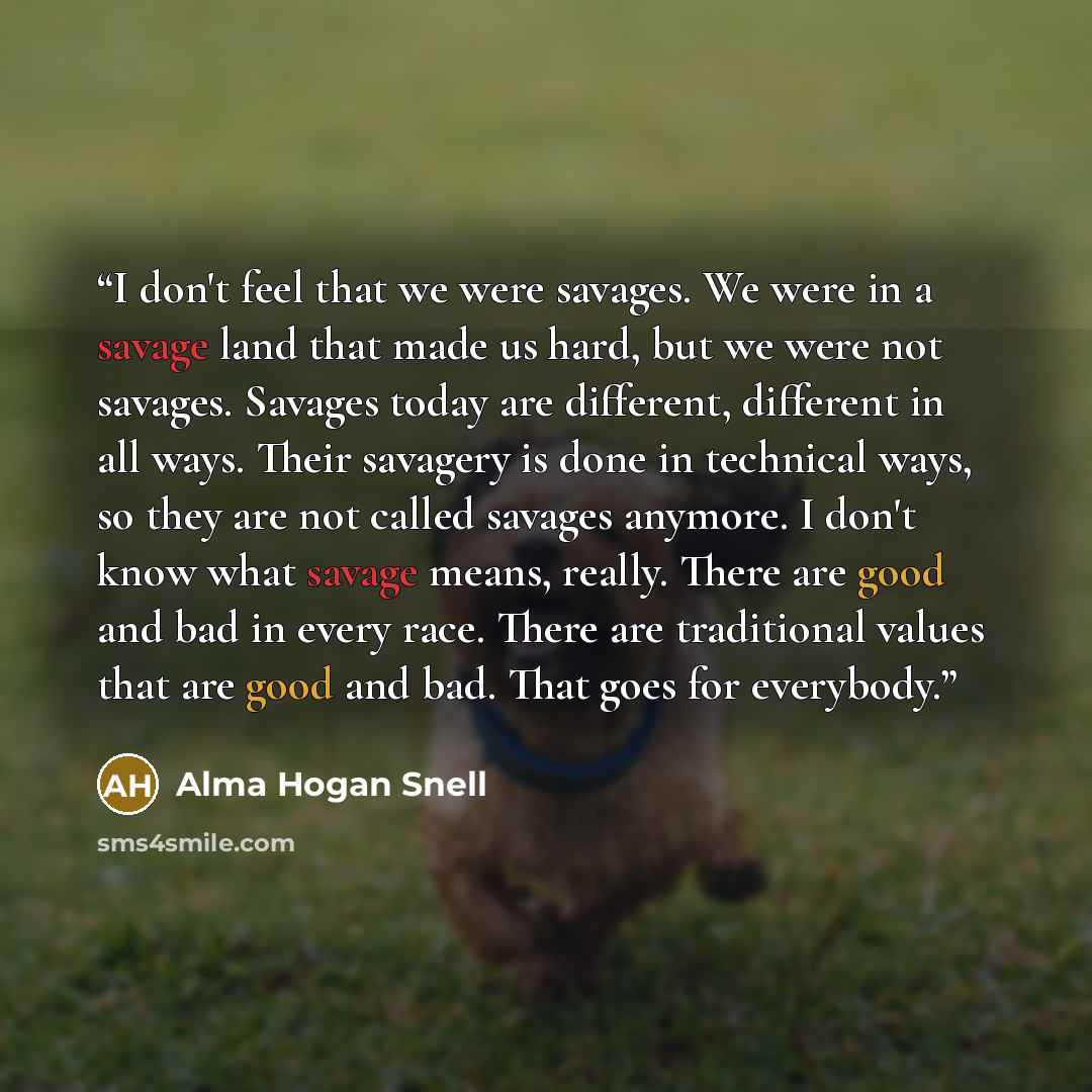 “I don't feel that we were savages. We were in a savage land that made us hard, but we were not savages. Savages today are different, different in all ways. Their savagery is done in technical ways, so they are not called savages anymore. I don't know what savage means, really. There are good and…” quote by Alma Hogan Snell