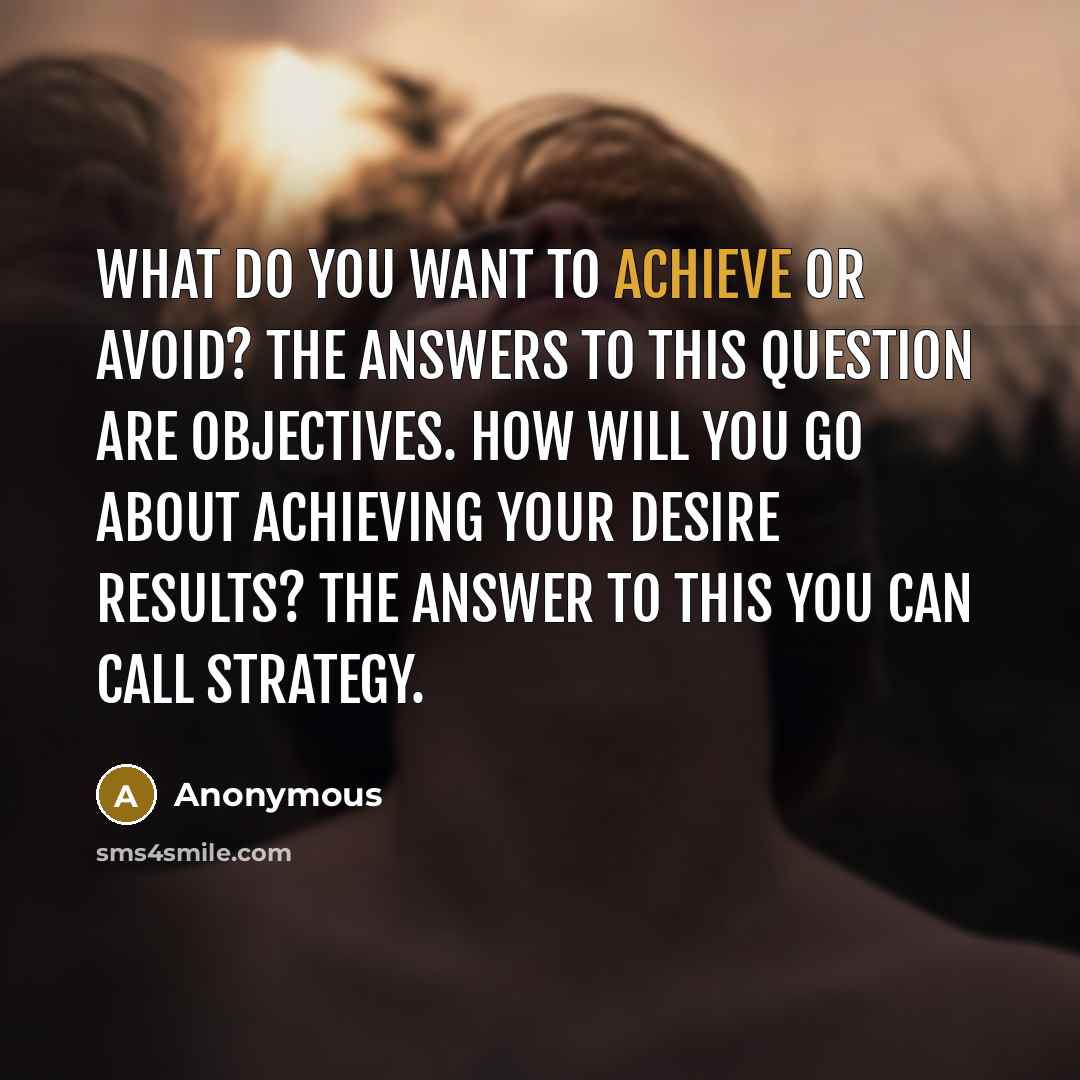 “What do you want to achieve or avoid? The answers to this question are objectives. How will you go about achieving your desire results? The answer to this you can call strategy.” quote by Anonymous