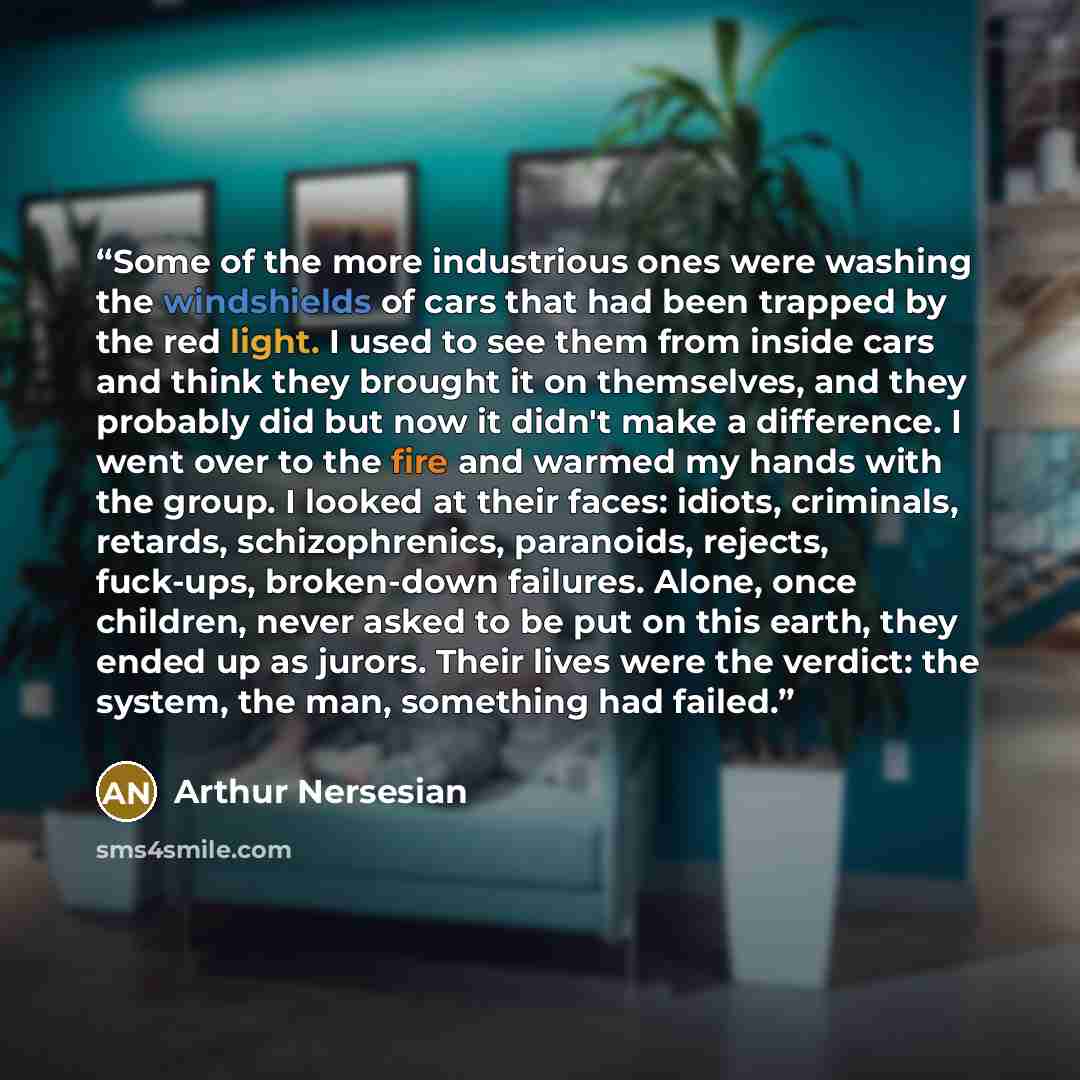 “Some of the more industrious ones were washing the windshields of cars that had been trapped by the red light. I used to see them from inside cars and think they brought it on themselves, and they probably did but now it didn't make a difference. I went over to the fire and warmed my hands with…” quote by Arthur Nersesian