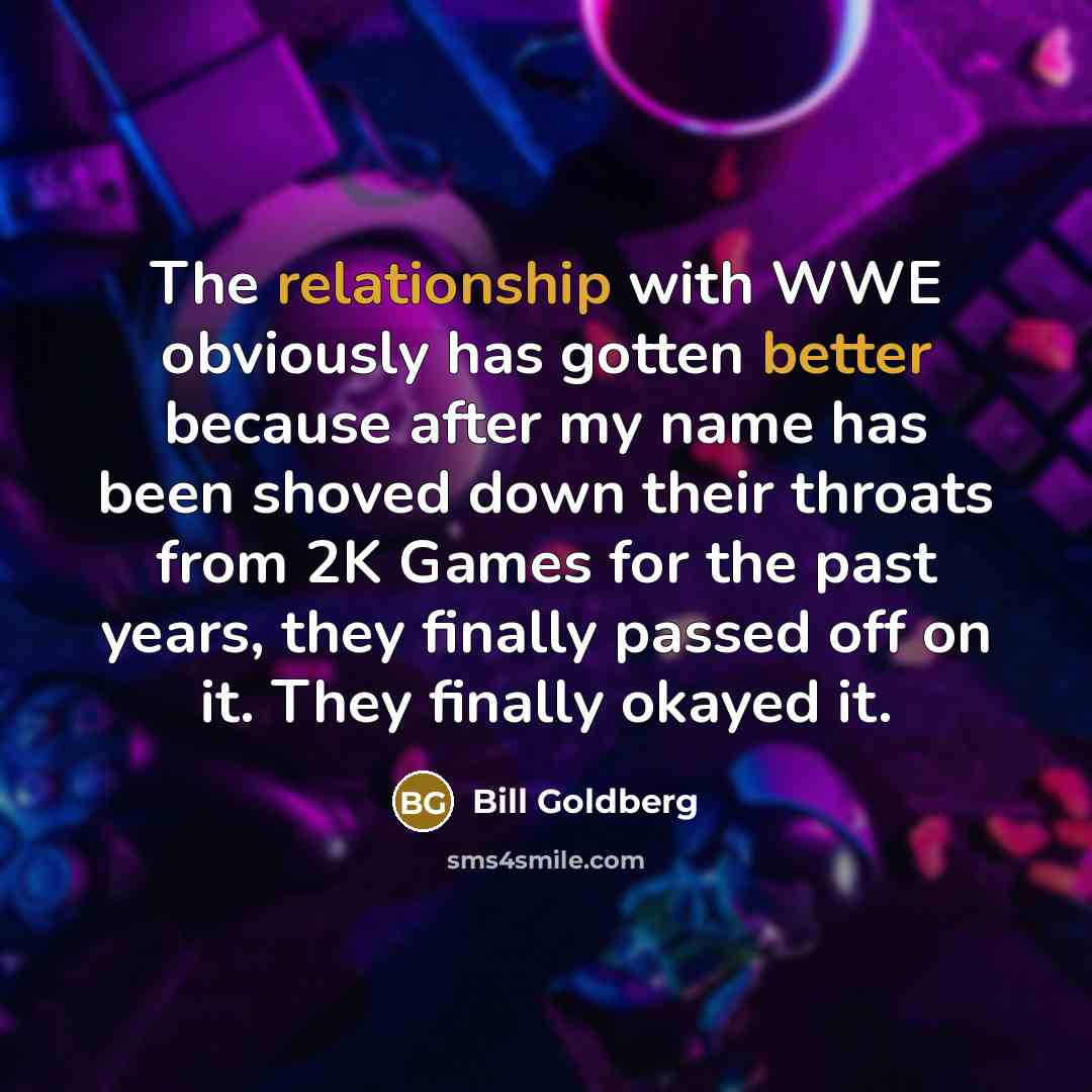 “The relationship with WWE obviously has gotten better because after my name has been shoved down their throats from 2K Games for the past years, they finally passed off on it. They finally okayed it.” quote by Bill Goldberg
